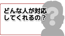 どんな人が対応してくれるの？
